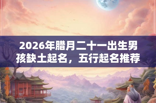 2026年腊月二十一出生男孩缺土起名,五行起名推荐 2026年腊月二十一出生男孩缺土起名,五行起名推荐