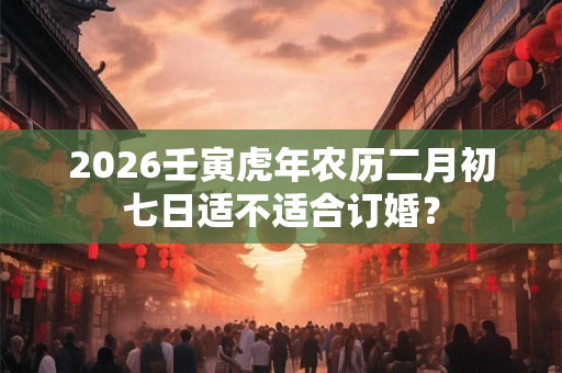 2026壬寅虎年农历二月初七日适不适合订婚？