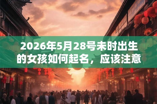 2026年5月28号未时出生的女孩如何起名，应该注意什么