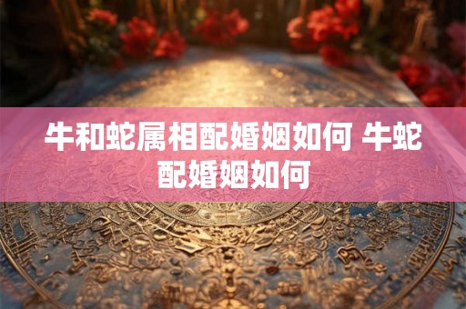 牛和蛇属相配婚姻如何 牛蛇配婚姻如何
