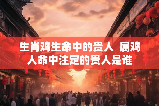 生肖鸡生命中的贵人 属鸡人命中注定的贵人是谁 生肖鸡生命中的贵人 属鸡人命中注定的贵人是谁