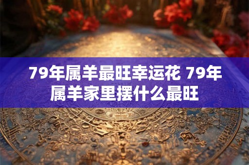 79年属羊最旺幸运花 79年属羊家里摆什么最旺