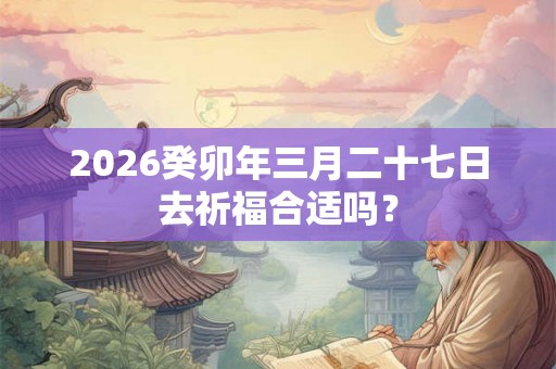 2026癸卯年三月二十七日去祈福合适吗？
