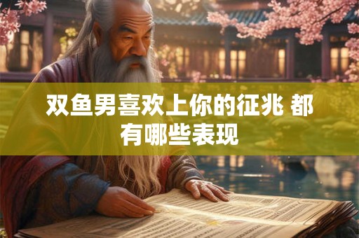 双鱼男喜欢上你的征兆 都有哪些表现
