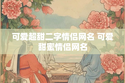 可爱超甜二字情侣网名 可爱甜蜜情侣网名