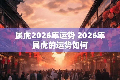 属虎2026年运势 2026年属虎的运势如何 属虎2026年运势 2026年属虎的运势如何