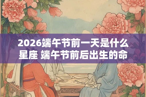 2026端午节前一天是什么星座 端午节前后出生的命运分析