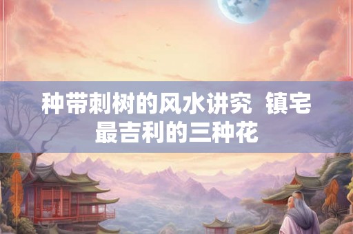 种带刺树的风水讲究  镇宅最吉利的三种花