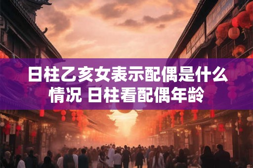 日柱乙亥女表示配偶是什么情况 日柱看配偶年龄
