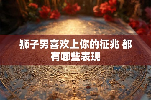 狮子男喜欢上你的征兆 都有哪些表现