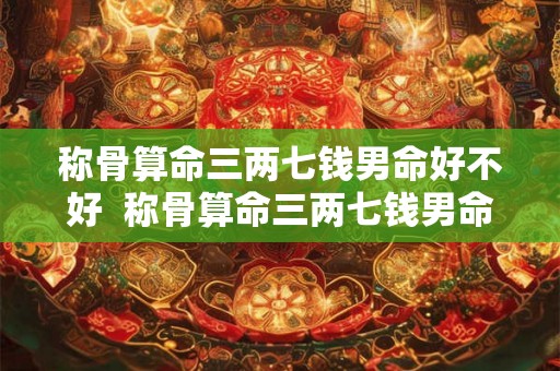 称骨算命三两七钱男命好不好 称骨算命三两七钱男命解释详细 称骨算命三两七钱男命好不好 称骨算命三两七钱男命解释详细