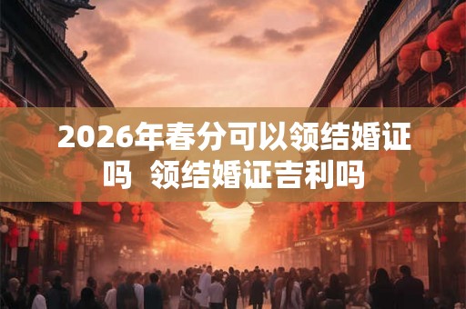 2026年春分可以领结婚证吗  领结婚证吉利吗
