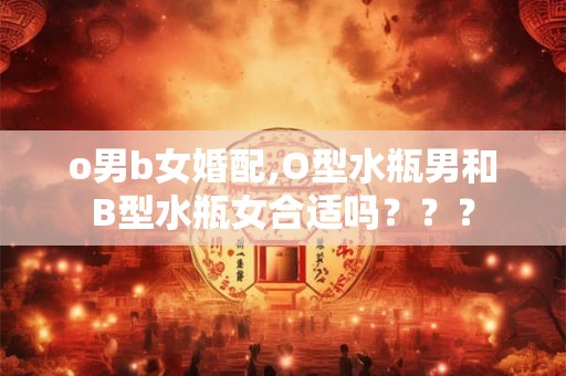 o男b女婚配,O型水瓶男和B型水瓶女合适吗??? o男b女婚配,O型水瓶男和B型水瓶女合适吗???