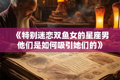 《特别迷恋双鱼女的星座男他们是如何吸引她们的》
