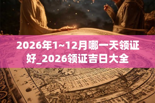 2026年1~12月哪一天领证好_2026领证吉日大全 2026年1~12月哪一天领证好_2026领证吉日大全