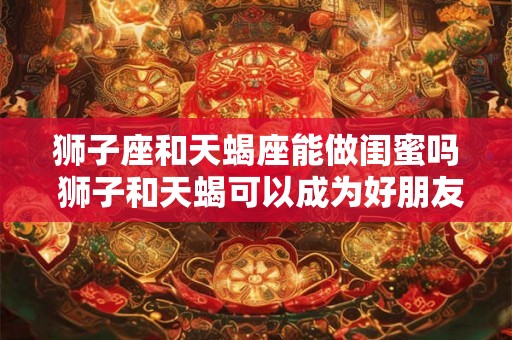 狮子座和天蝎座能做闺蜜吗 狮子和天蝎可以成为好朋友吗