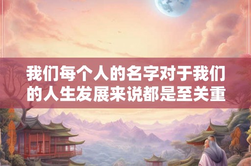 我们每个人的名字对于我们的人生发展来说都是至关重要的 我们每个人的名字对于我们的人生发展来说都是至关重要的