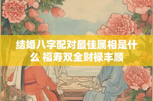 结婚八字配对最佳属相是什么 福寿双全财禄丰顺