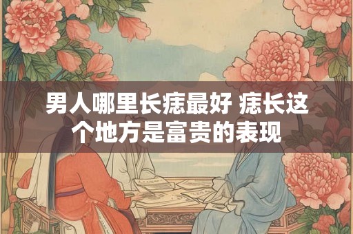 男人哪里长痣最好 痣长这个地方是富贵的表现 男人哪里长痣最好 痣长这个地方是富贵的表现