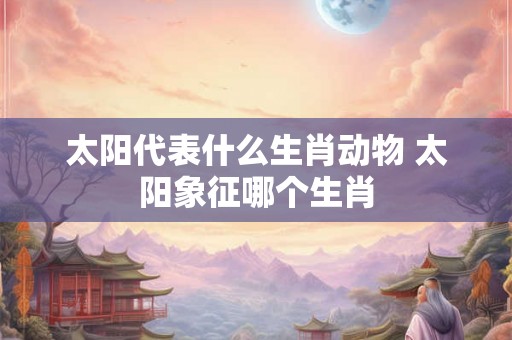 太阳代表什么生肖动物 太阳象征哪个生肖