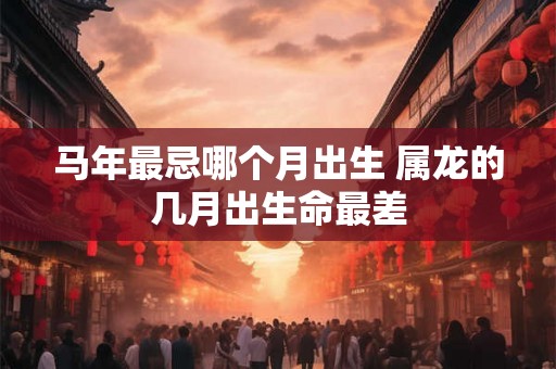 马年最忌哪个月出生 属龙的几月出生命最差 马年最忌哪个月出生 属龙的几月出生命最差