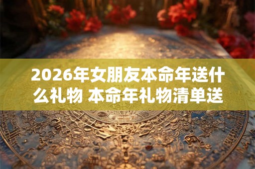 2026年女朋友本命年送什么礼物 本命年礼物清单送女友