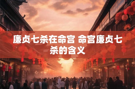 廉贞七杀在命宫 命宫廉贞七杀的含义 廉贞七杀在命宫 命宫廉贞七杀的含义