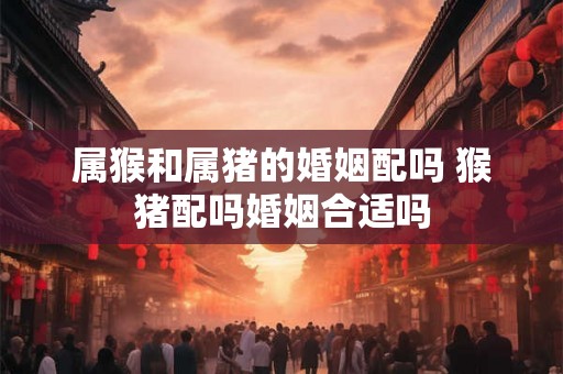 属猴和属猪的婚姻配吗 猴猪配吗婚姻合适吗