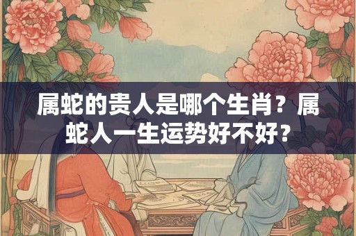属蛇的贵人是哪个生肖？属蛇人一生运势好不好？