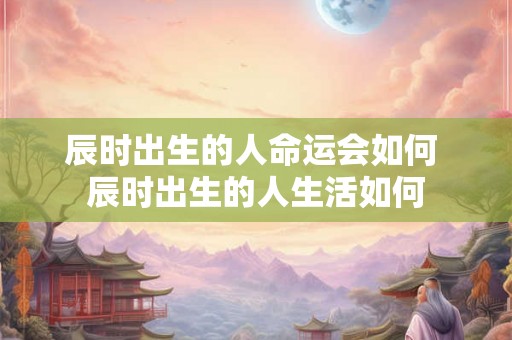 辰时出生的人命运会如何 辰时出生的人生活如何 辰时出生的人命运会如何 辰时出生的人生活如何