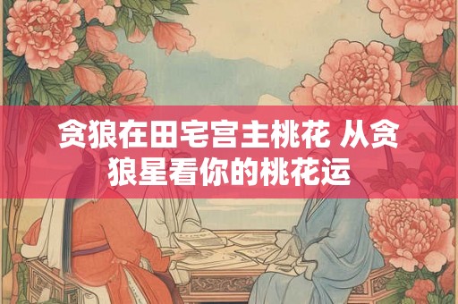 贪狼在田宅宫主桃花 从贪狼星看你的桃花运 贪狼在田宅宫主桃花 从贪狼星看你的桃花运