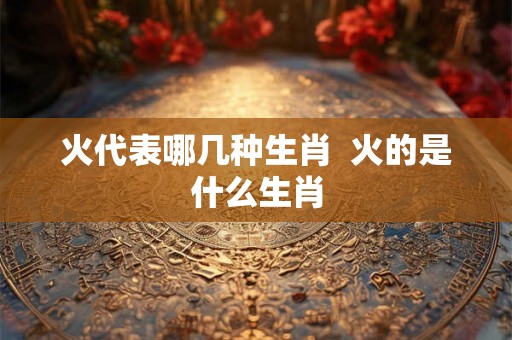 火代表哪几种生肖  火的是什么生肖