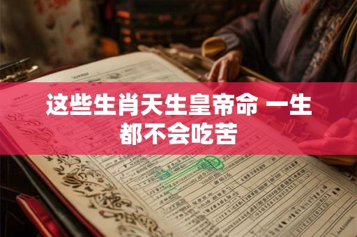 这些生肖天生皇帝命 一生都不会吃苦