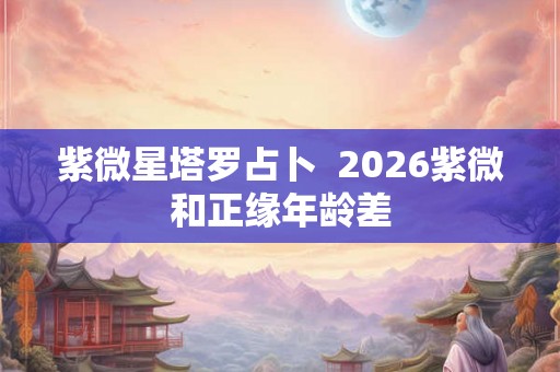 紫微星塔罗占卜  2026紫微和正缘年龄差