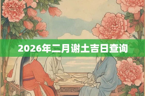 2026年二月谢土吉日查询 2026年二月谢土吉日查询