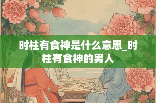时柱有食神是什么意思_时柱有食神的男人