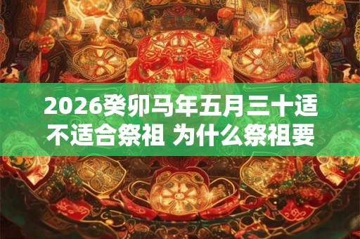 2026癸卯马年五月三十适不适合祭祖 为什么祭祖要烧纸