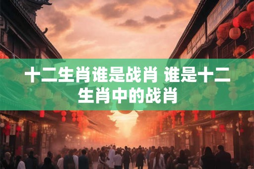 十二生肖谁是战肖 谁是十二生肖中的战肖