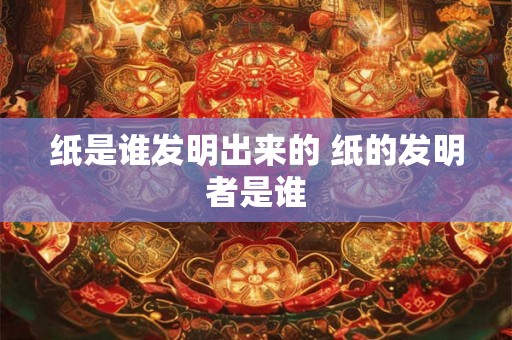 纸是谁发明出来的 纸的发明者是谁 纸是谁发明出来的 纸的发明者是谁