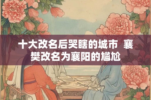 十大改名后哭瞎的城市  襄樊改名为襄阳的尴尬
