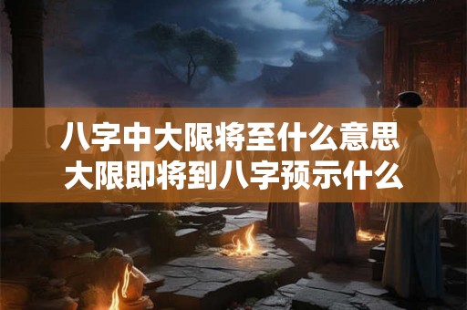 八字中大限将至什么意思 大限即将到八字预示什么