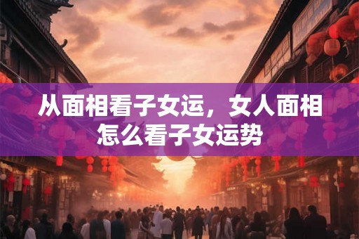 从面相看子女运,女人面相怎么看子女运势 从面相看子女运,女人面相怎么看子女运势