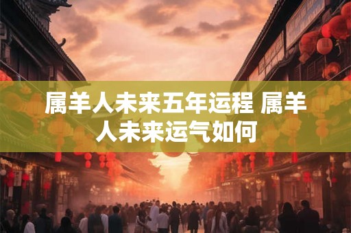 属羊人未来五年运程 属羊人未来运气如何