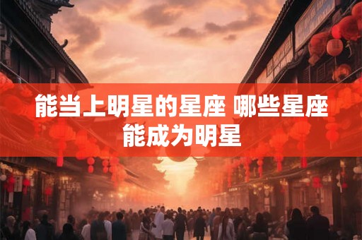 能当上明星的星座 哪些星座能成为明星 能当上明星的星座 哪些星座能成为明星