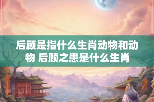 后顾是指什么生肖动物和动物 后顾之患是什么生肖