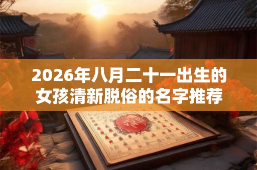 2026年八月二十一出生的女孩清新脱俗的名字推荐 2026年八月二十一出生的女孩清新脱俗的名字推荐