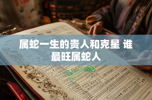属蛇一生的贵人和克星 谁最旺属蛇人