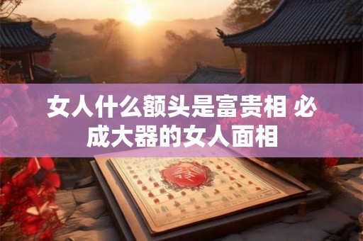 女人什么额头是富贵相 必成大器的女人面相 女人什么额头是富贵相 必成大器的女人面相