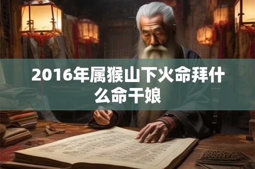 2016年属猴山下火命拜什么命干娘