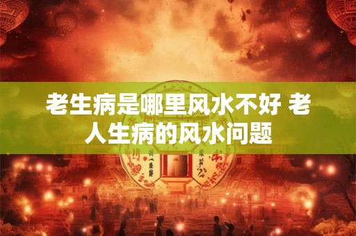 老生病是哪里风水不好 老人生病的风水问题